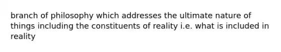 branch of philosophy which addresses the ultimate nature of things including the constituents of reality i.e. what is included in reality