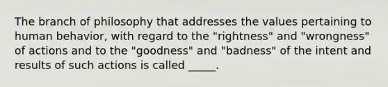 The branch of philosophy that addresses the values pertaining to human behavior, with regard to the "rightness" and "wrongness" of actions and to the "goodness" and "badness" of the intent and results of such actions is called _____.