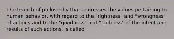 The branch of philosophy that addresses the values pertaining to human behavior, with regard to the "rightness" and "wrongness" of actions and to the "goodness" and "badness" of the intent and results of such actions, is called