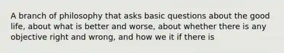 A branch of philosophy that asks basic questions about the good life, about what is better and worse, about whether there is any objective right and wrong, and how we it if there is