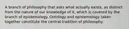 A branch of philosophy that asks what actually exists, as distinct from the nature of our knowledge of it, which is covered by the branch of epistemology. Ontology and epistemology taken together constitute the central tradition of philosophy.