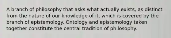 A branch of philosophy that asks what actually exists, as distinct from the nature of our knowledge of it, which is covered by the branch of epistemology. Ontology and epistemology taken together constitute the central tradition of philosophy.