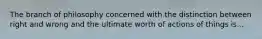 The branch of philosophy concerned with the distinction between right and wrong and the ultimate worth of actions of things is...