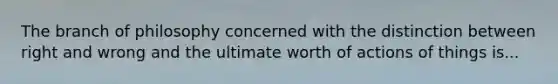 The branch of philosophy concerned with the distinction between right and wrong and the ultimate worth of actions of things is...