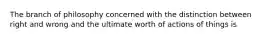 The branch of philosophy concerned with the distinction between right and wrong and the ultimate worth of actions of things is