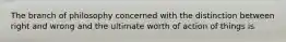 The branch of philosophy concerned with the distinction between right and wrong and the ultimate worth of action of things is