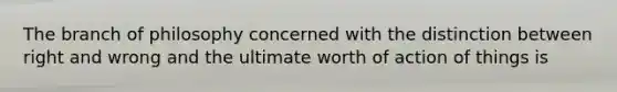 The branch of philosophy concerned with the distinction between right and wrong and the ultimate worth of action of things is