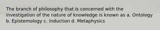 The branch of philosophy that is concerned with the investigation of the nature of knowledge is known as a. Ontology b. Epistemology c. Induction d. Metaphysics