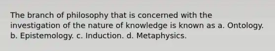 The branch of philosophy that is concerned with the investigation of the nature of knowledge is known as a. Ontology. b. Epistemology. c. Induction. d. Metaphysics.