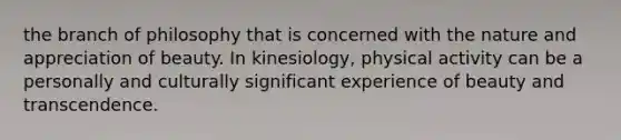 the branch of philosophy that is concerned with the nature and appreciation of beauty. In kinesiology, physical activity can be a personally and culturally significant experience of beauty and transcendence.