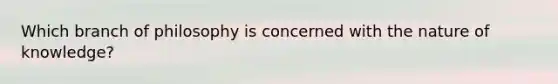 Which branch of philosophy is concerned with the nature of knowledge?