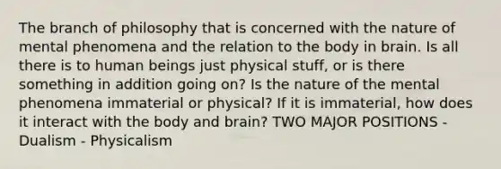 The branch of philosophy that is concerned with the nature of mental phenomena and the relation to the body in brain. Is all there is to human beings just physical stuff, or is there something in addition going on? Is the nature of the mental phenomena immaterial or physical? If it is immaterial, how does it interact with the body and brain? TWO MAJOR POSITIONS - Dualism - Physicalism