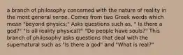 a branch of philosophy concerned with the nature of reality in the most general sense. Comes from two Greek words which mean "beyond physics;" Asks questions such as, " Is there a god?" "Is all reality physical?" "Do people have souls?" This branch of philosophy asks questions that deal with the supernatural such as "Is there a god" and "What is real?"