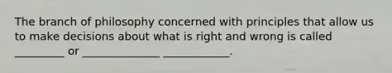 The branch of philosophy concerned with principles that allow us to make decisions about what is right and wrong is called _________ or ______________ ____________.