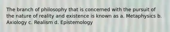 The branch of philosophy that is concerned with the pursuit of the nature of reality and existence is known as a. Metaphysics b. Axiology c. Realism d. Epistemology