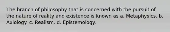 The branch of philosophy that is concerned with the pursuit of the nature of reality and existence is known as a. Metaphysics. b. Axiology. c. Realism. d. Epistemology.