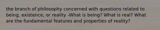 the branch of philosophy concerned with questions related to being, existence, or reality -What is being? What is real? What are the fundamental features and properties of reality?