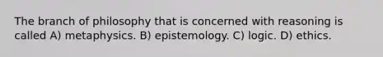 The branch of philosophy that is concerned with reasoning is called A) metaphysics. B) epistemology. C) logic. D) ethics.