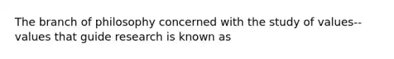 The branch of philosophy concerned with the study of values--values that guide research is known as
