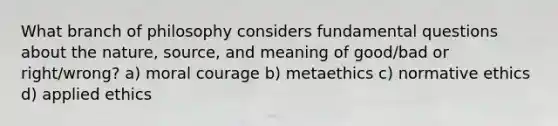 What branch of philosophy considers fundamental questions about the nature, source, and meaning of good/bad or right/wrong? a) moral courage b) metaethics c) normative ethics d) applied ethics