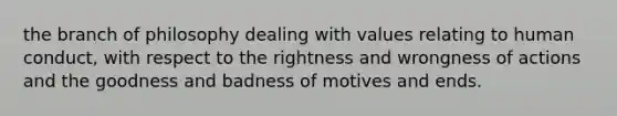 the branch of philosophy dealing with values relating to human conduct, with respect to the rightness and wrongness of actions and the goodness and badness of motives and ends.