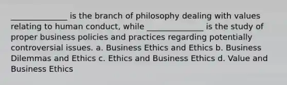 ______________ is the branch of philosophy dealing with values relating to human conduct, while ______________ is the study of proper business policies and practices regarding potentially controversial issues. a. Business Ethics and Ethics b. Business Dilemmas and Ethics c. Ethics and Business Ethics d. Value and Business Ethics