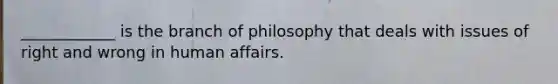 ____________ is the branch of philosophy that deals with issues of right and wrong in human affairs.