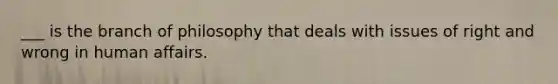 ___ is the branch of philosophy that deals with issues of right and wrong in human affairs.