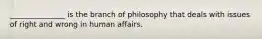 _______________ is the branch of philosophy that deals with issues of right and wrong in human affairs.