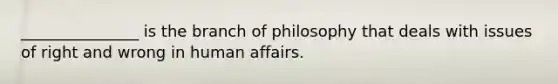 _______________ is the branch of philosophy that deals with issues of right and wrong in human affairs.