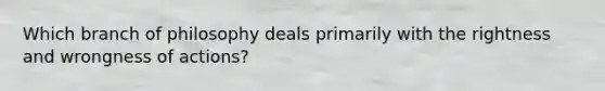 Which branch of philosophy deals primarily with the rightness and wrongness of actions?