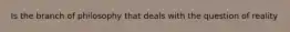 Is the branch of philosophy that deals with the question of reality