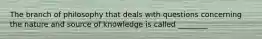 The branch of philosophy that deals with questions concerning the nature and source of knowledge is called ________