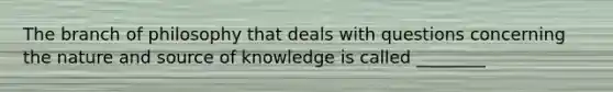 The branch of philosophy that deals with questions concerning the nature and source of knowledge is called ________