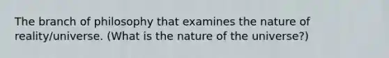 The branch of philosophy that examines the nature of reality/universe. (What is the nature of the universe?)