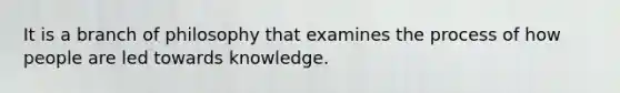 It is a branch of philosophy that examines the process of how people are led towards knowledge.