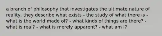 a branch of philosophy that investigates the ultimate nature of reality, they describe what exists - the study of what there is - what is the world made of? - what kinds of things are there? - what is real? - what is merely apparent? - what am I?