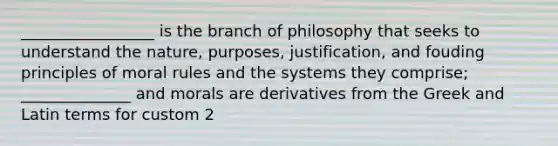 _________________ is the branch of philosophy that seeks to understand the nature, purposes, justification, and fouding principles of moral rules and the systems they comprise; ______________ and morals are derivatives from the Greek and Latin terms for custom 2