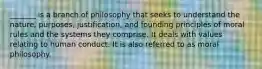 _______ is a branch of philosophy that seeks to understand the nature, purposes, justification, and founding principles of moral rules and the systems they comprise. It deals with values relating to human conduct. It is also referred to as moral philosophy.