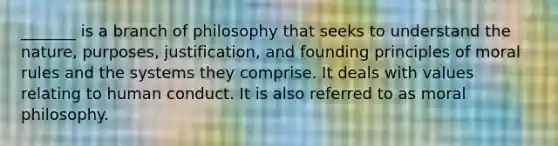 _______ is a branch of philosophy that seeks to understand the nature, purposes, justification, and founding principles of moral rules and the systems they comprise. It deals with values relating to human conduct. It is also referred to as moral philosophy.