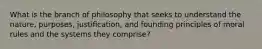 What is the branch of philosophy that seeks to understand the nature, purposes, justification, and founding principles of moral rules and the systems they comprise?