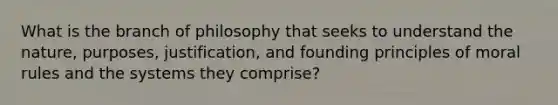 What is the branch of philosophy that seeks to understand the nature, purposes, justification, and founding principles of moral rules and the systems they comprise?