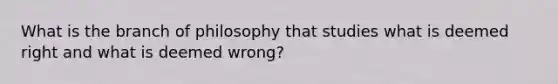 What is the branch of philosophy that studies what is deemed right and what is deemed wrong?