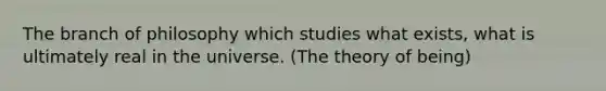 The branch of philosophy which studies what exists, what is ultimately real in the universe. (The theory of being)