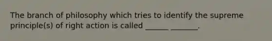 The branch of philosophy which tries to identify the supreme principle(s) of right action is called ______ _______.