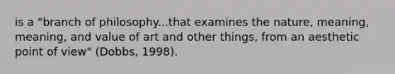 is a "branch of philosophy...that examines the nature, meaning, meaning, and value of art and other things, from an aesthetic point of view" (Dobbs, 1998).