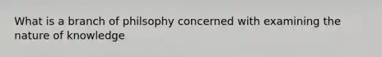 What is a branch of philsophy concerned with examining the nature of knowledge