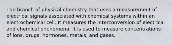 The branch of physical chemistry that uses a measurement of electrical signals associated with chemical systems within an electrochemical cell. It measures the interconversion of electrical and chemical phenomena. It is used to measure concentrations of ions, drugs, hormones, metals, and gases.