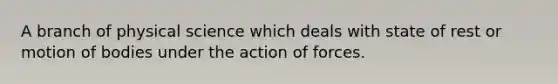 A branch of physical science which deals with state of rest or motion of bodies under the action of forces.