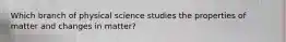 Which branch of physical science studies the properties of matter and changes in matter?